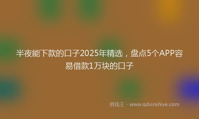 半夜能下款的口子2025年精选，盘点5个APP容易借款1万块的口子