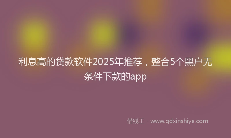 利息高的贷款软件2025年推荐，整合5个黑户无条件下款的app