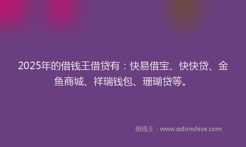 2025年的借钱王借贷有：快易借宝、快快贷、金鱼商城、祥瑞钱包、珊瑚贷等。