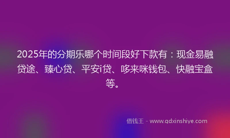 2025年的分期乐哪个时间段好下款有：现金易融贷途、臻心贷、平安i贷、哆来咪钱包、快融宝盒等。