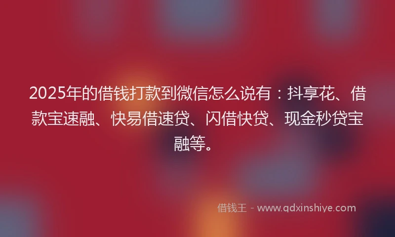 2025年的借钱打款到微信怎么说有：抖享花、借款宝速融、快易借速贷、闪借快贷、现金秒贷宝融等。