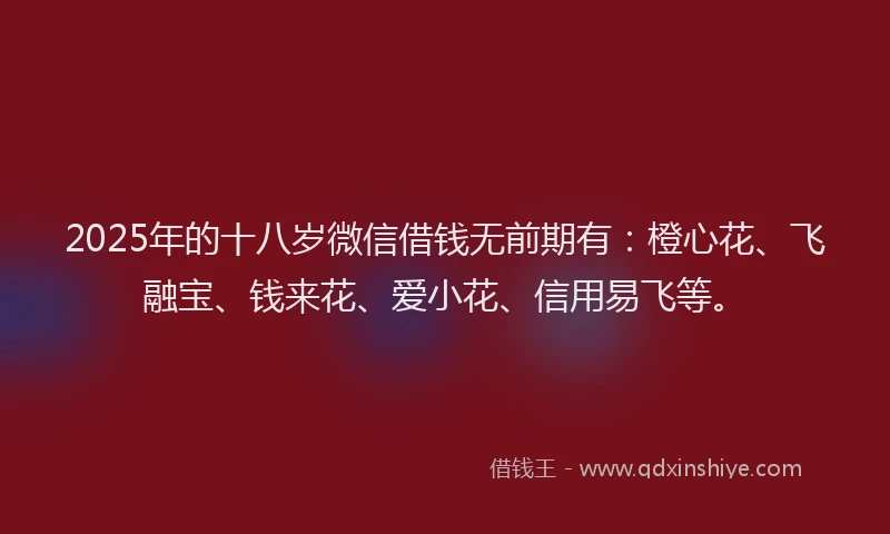 2025年的十八岁微信借钱无前期有：橙心花、飞融宝、钱来花、爱小花、信用易飞等。
