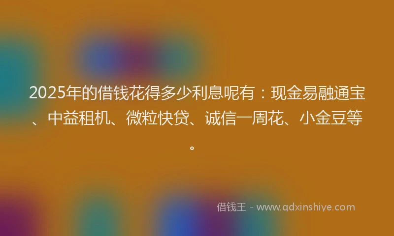2025年的借钱花得多少利息呢有：现金易融通宝、中益租机、微粒快贷、诚信一周花、小金豆等。