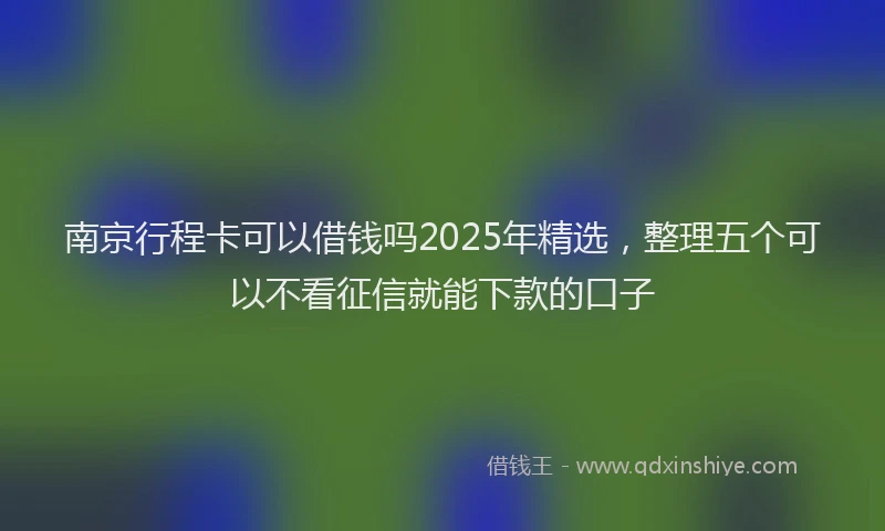 南京行程卡可以借钱吗2025年精选，整理五个可以不看征信就能下款的口子