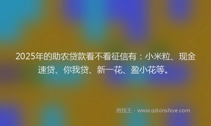 2025年的助农贷款看不看征信有：小米粒、现金速贷、你我贷、新一花、盈小花等。