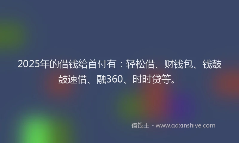 2025年的借钱给首付有：轻松借、财钱包、钱鼓鼓速借、融360、时时贷等。