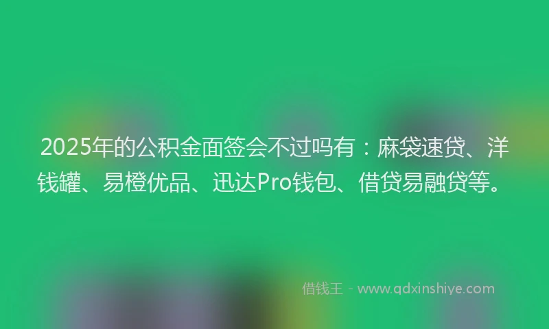 2025年的公积金面签会不过吗有：麻袋速贷、洋钱罐、易橙优品、迅达Pro钱包、借贷易融贷等。