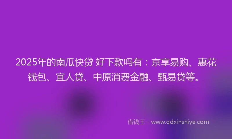 2025年的南瓜快贷 好下款吗有：京享易购、惠花钱包、宜人贷、中原消费金融、甄易贷等。