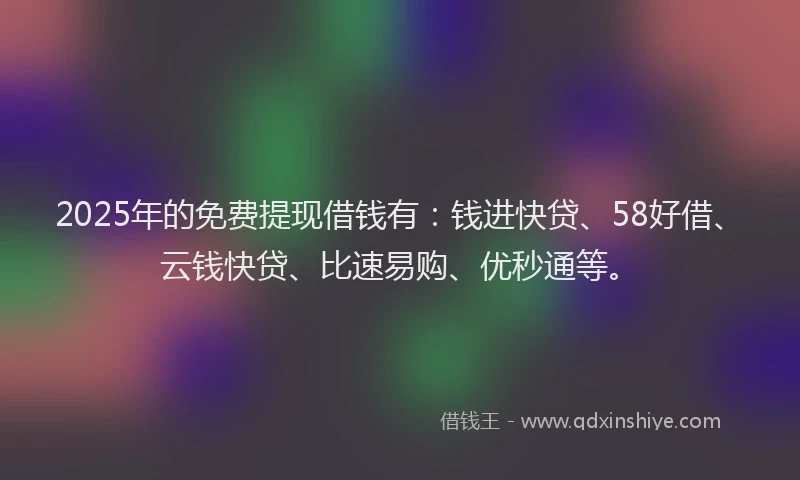 2025年的免费提现借钱有：钱进快贷、58好借、云钱快贷、比速易购、优秒通等。