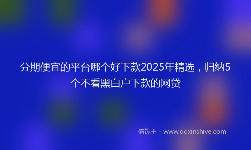 分期便宜的平台哪个好下款2025年精选，归纳5个不看黑白户下款的网贷