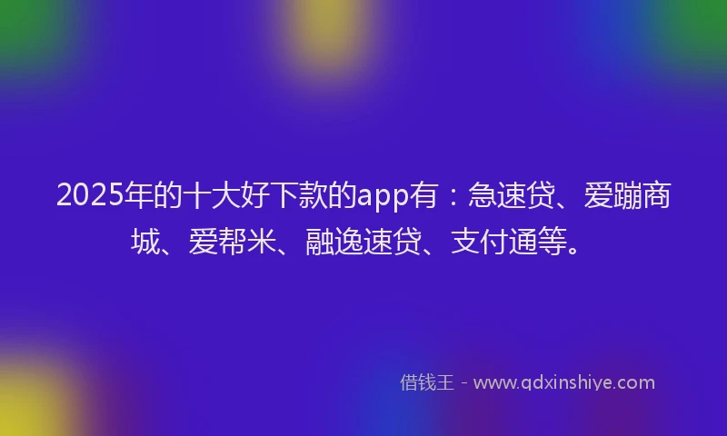 2025年的十大好下款的app有：急速贷、爱蹦商城、爱帮米、融逸速贷、支付通等。
