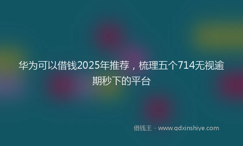 华为可以借钱2025年推荐，梳理五个714无视逾期秒下的平台