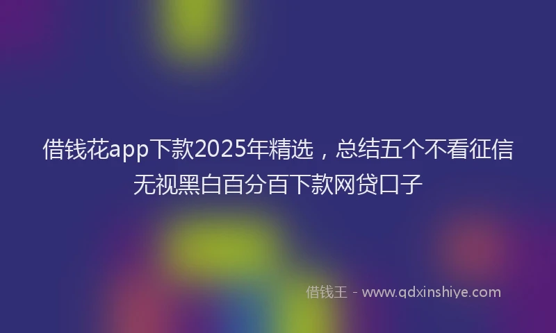 借钱花app下款2025年精选，总结五个不看征信无视黑白百分百下款网贷口子