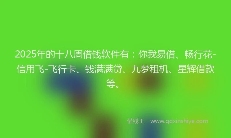 2025年的十八周借钱软件有：你我易借、畅行花-信用飞-飞行卡、钱满满贷、九梦租机、星辉借款等。