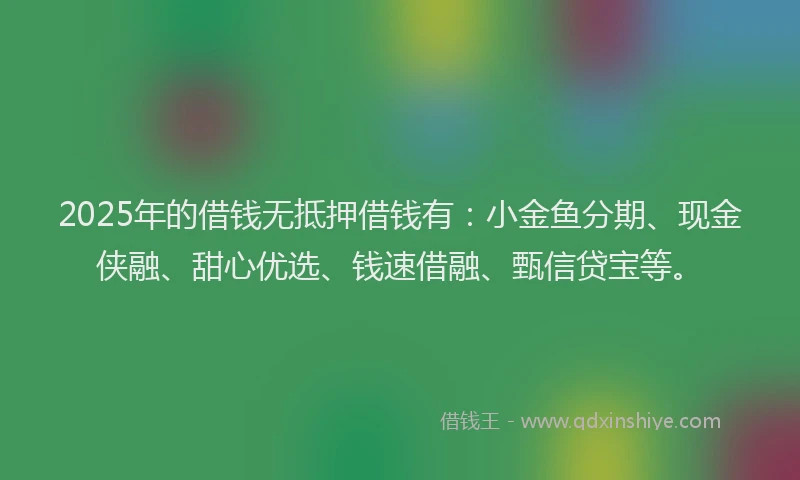 2025年的借钱无抵押借钱有：小金鱼分期、现金侠融、甜心优选、钱速借融、甄信贷宝等。