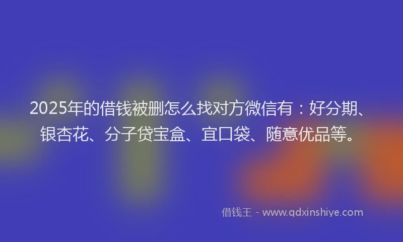 2025年的借钱被删怎么找对方微信有：好分期、银杏花、分子贷宝盒、宜口袋、随意优品等。