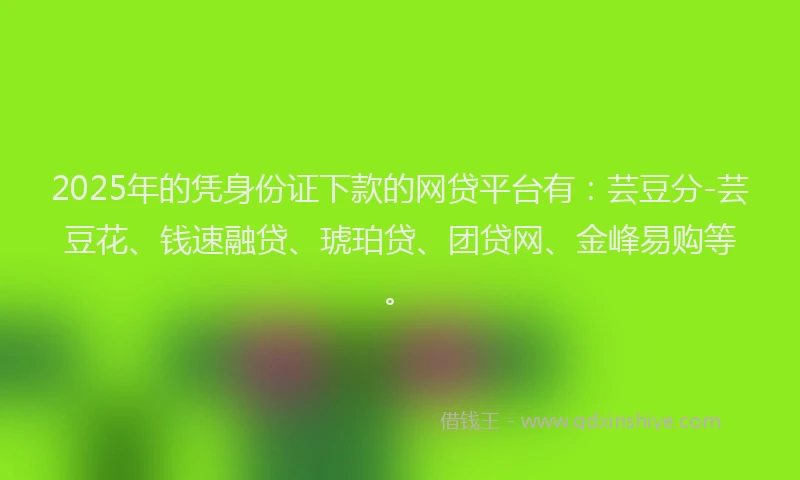 2025年的凭身份证下款的网贷平台有：芸豆分-芸豆花、钱速融贷、琥珀贷、团贷网、金峰易购等。