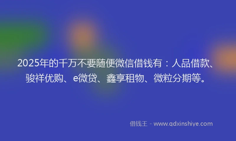 2025年的千万不要随便微信借钱有：人品借款、骏祥优购、e微贷、鑫享租物、微粒分期等。