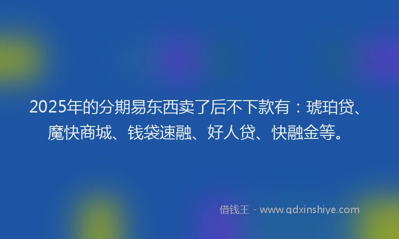 2025年的分期易东西卖了后不下款有：琥珀贷、魔快商城、钱袋速融、好人贷、快融金等。