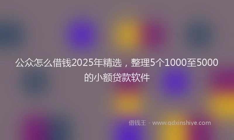 公众怎么借钱2025年精选，整理5个1000至5000的小额贷款软件