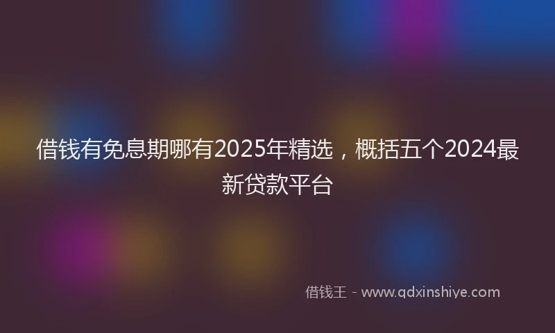 借钱有免息期哪有2025年精选，概括五个2024最新贷款平台
