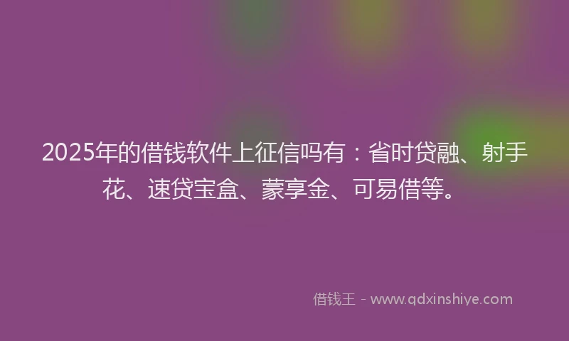 2025年的借钱软件上征信吗有：省时贷融、射手花、速贷宝盒、蒙享金、可易借等。