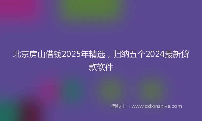 北京房山借钱2025年精选，归纳五个2024最新贷款软件