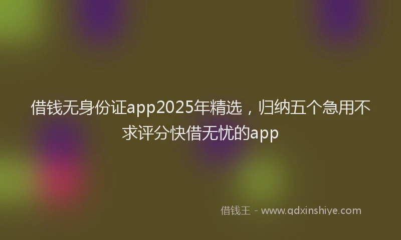 借钱无身份证app2025年精选，归纳五个急用不求评分快借无忧的app