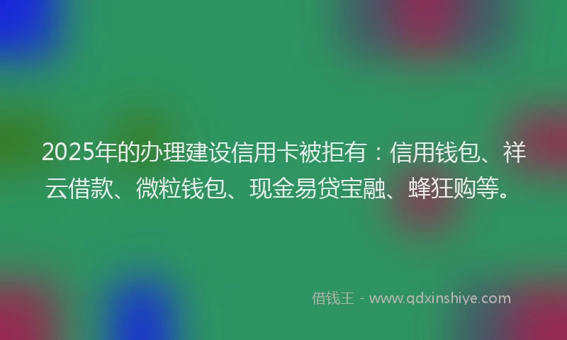 2025年的办理建设信用卡被拒有：信用钱包、祥云借款、微粒钱包、现金易贷宝融、蜂狂购等。