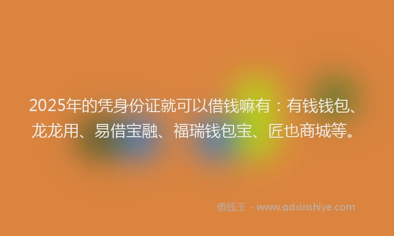 2025年的凭身份证就可以借钱嘛有：有钱钱包、龙龙用、易借宝融、福瑞钱包宝、匠也商城等。