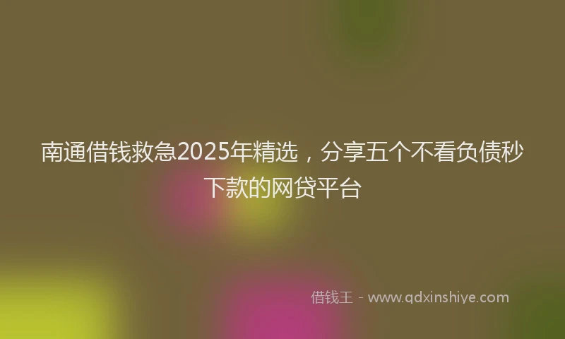 南通借钱救急2025年精选，分享五个不看负债秒下款的网贷平台