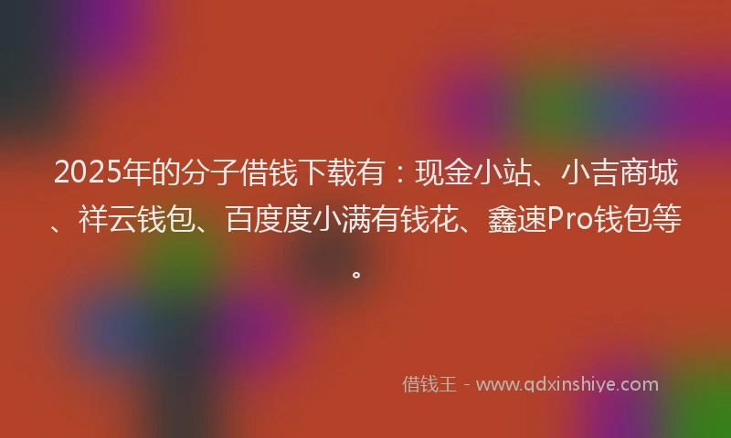 2025年的分子借钱下载有：现金小站、小吉商城、祥云钱包、百度度小满有钱花、鑫速Pro钱包等。