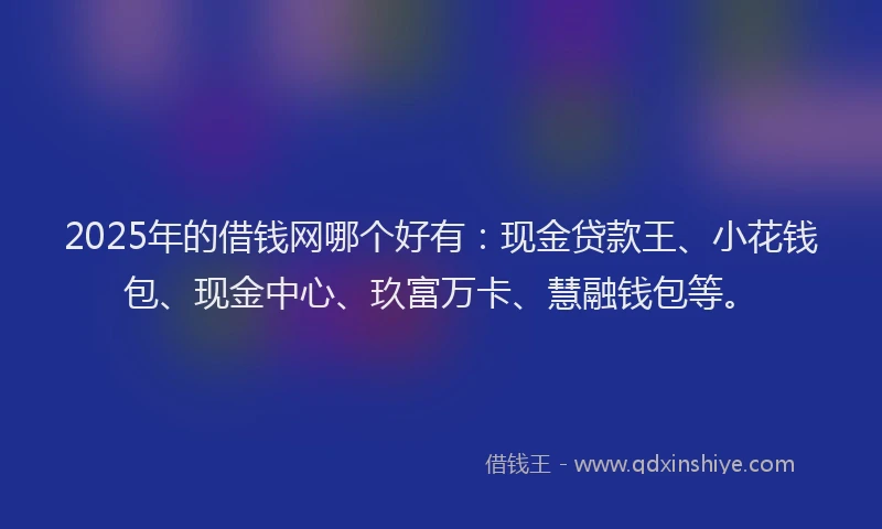 2025年的借钱网哪个好有：现金贷款王、小花钱包、现金中心、玖富万卡、慧融钱包等。