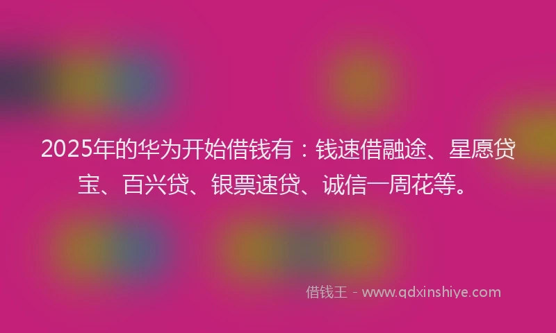 2025年的华为开始借钱有：钱速借融途、星愿贷宝、百兴贷、银票速贷、诚信一周花等。