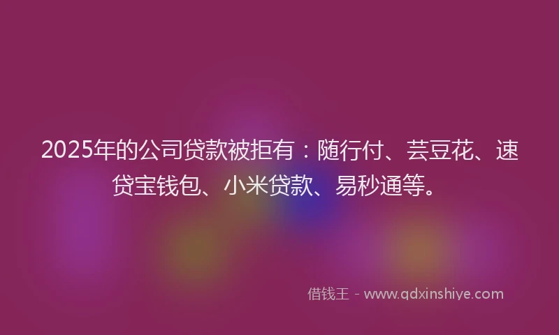 2025年的公司贷款被拒有：随行付、芸豆花、速贷宝钱包、小米贷款、易秒通等。