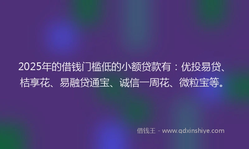 2025年的借钱门槛低的小额贷款有：优投易贷、桔享花、易融贷通宝、诚信一周花、微粒宝等。