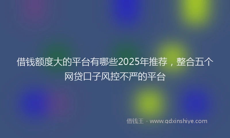 借钱额度大的平台有哪些2025年推荐，整合五个网贷口子风控不严的平台
