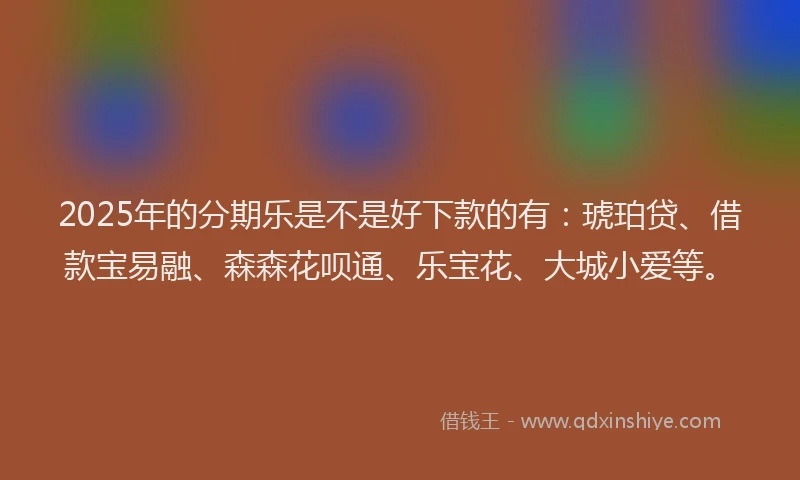 2025年的分期乐是不是好下款的有：琥珀贷、借款宝易融、森森花呗通、乐宝花、大城小爱等。