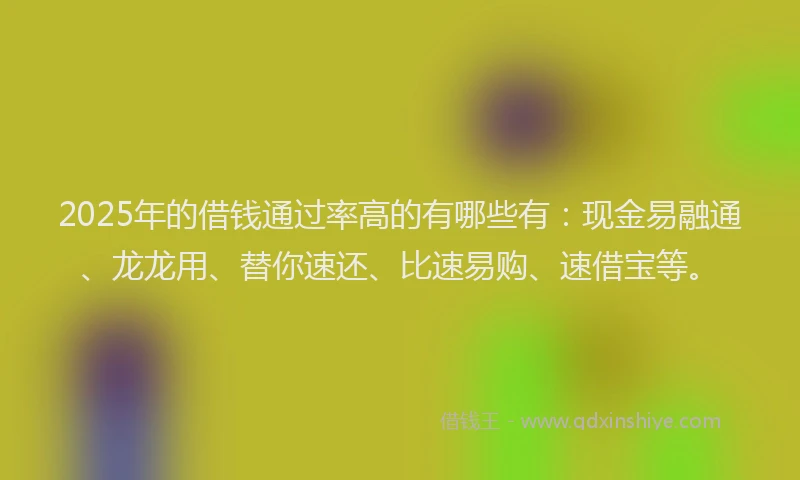 2025年的借钱通过率高的有哪些有：现金易融通、龙龙用、替你速还、比速易购、速借宝等。