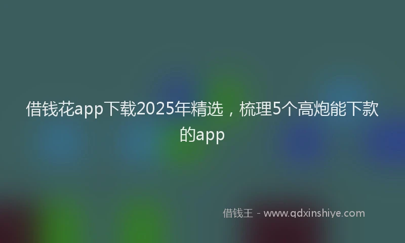 借钱花app下载2025年精选，梳理5个高炮能下款的app