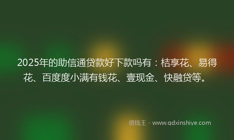 2025年的助信通贷款好下款吗有：桔享花、易得花、百度度小满有钱花、壹现金、快融贷等。