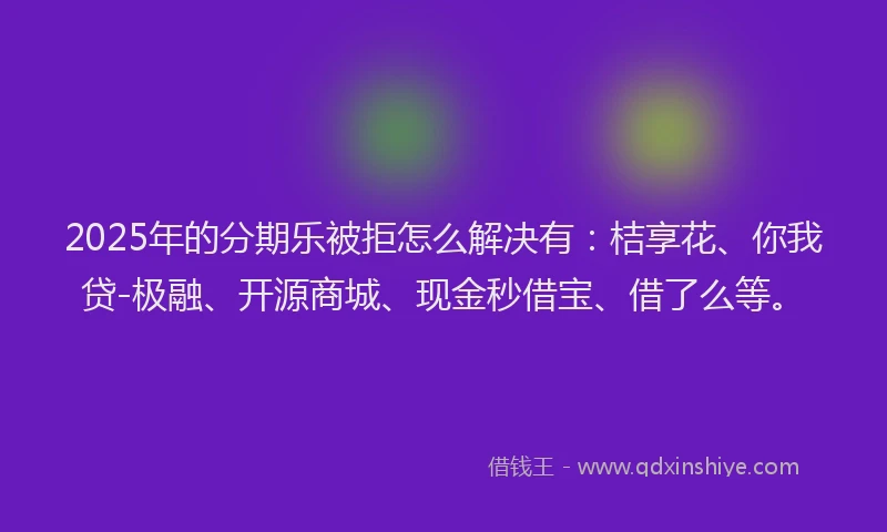 2025年的分期乐被拒怎么解决有：桔享花、你我贷-极融、开源商城、现金秒借宝、借了么等。