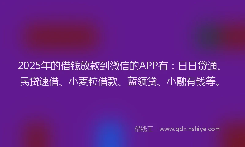 2025年的借钱放款到微信的APP有：日日贷通、民贷速借、小麦粒借款、蓝领贷、小融有钱等。
