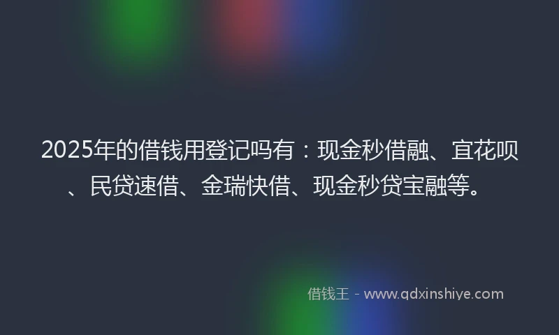 2025年的借钱用登记吗有：现金秒借融、宜花呗、民贷速借、金瑞快借、现金秒贷宝融等。