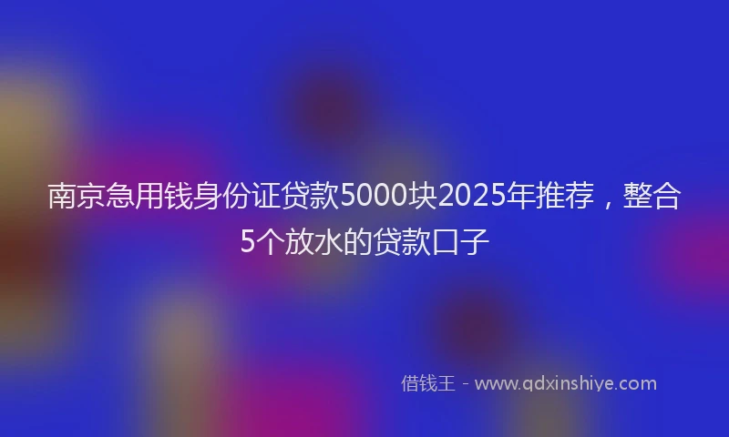 南京急用钱身份证贷款5000块2025年推荐，整合5个放水的贷款口子