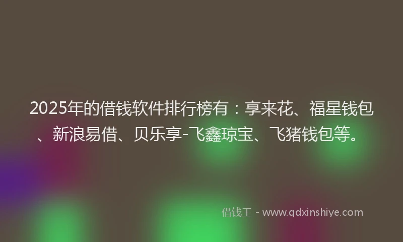 2025年的借钱软件排行榜有：享来花、福星钱包、新浪易借、贝乐享-飞鑫琼宝、飞猪钱包等。