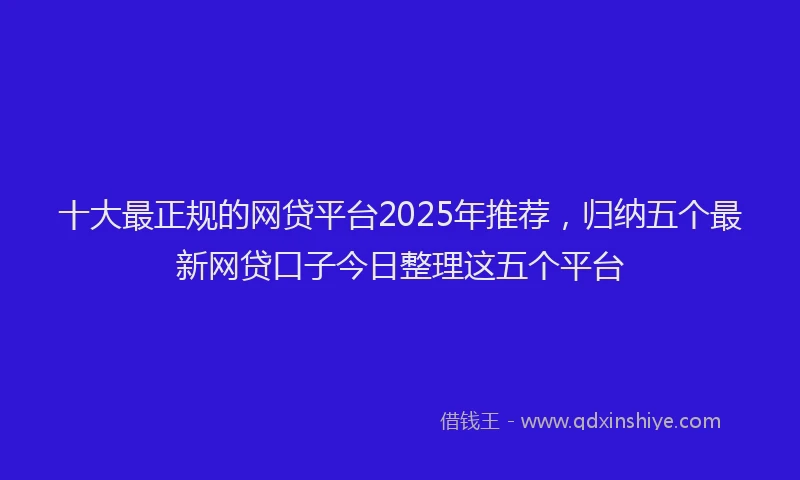 十大最正规的网贷平台2025年推荐，归纳五个最新网贷口子今日整理这五个平台