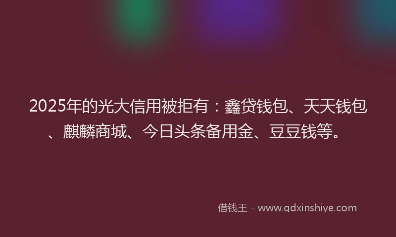 2025年的光大信用被拒有：鑫贷钱包、天天钱包、麒麟商城、今日头条备用金、豆豆钱等。
