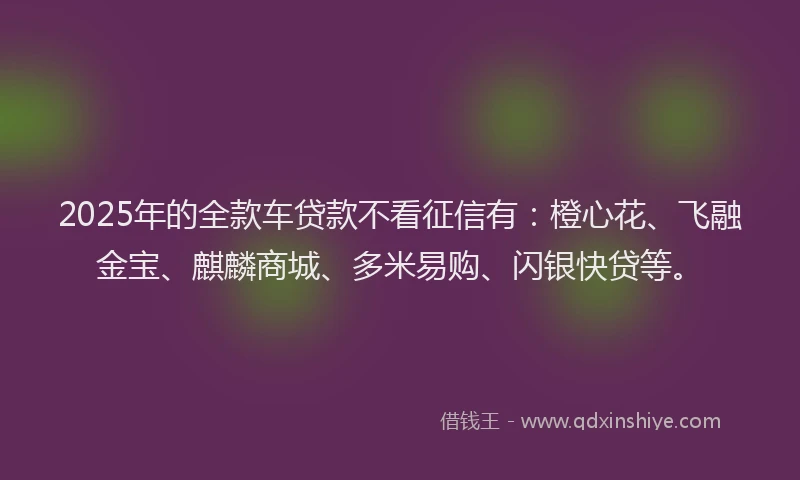 2025年的全款车贷款不看征信有：橙心花、飞融金宝、麒麟商城、多米易购、闪银快贷等。