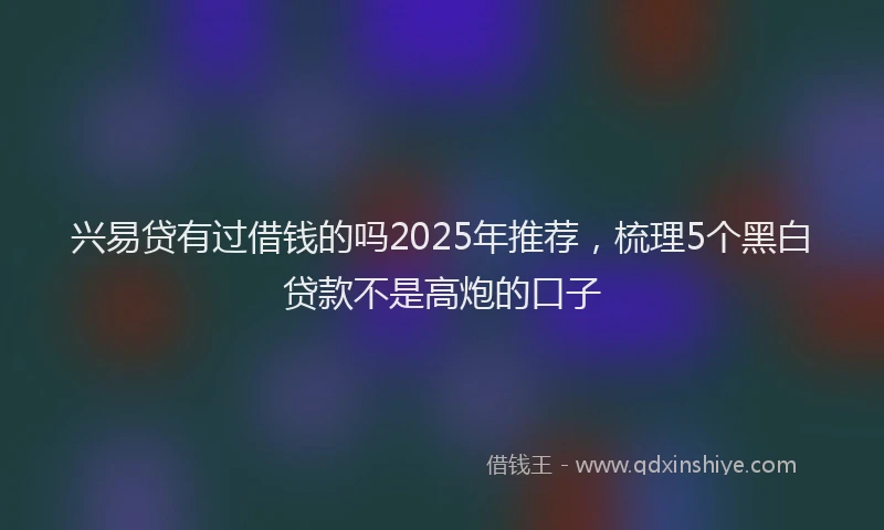 兴易贷有过借钱的吗2025年推荐，梳理5个黑白贷款不是高炮的口子